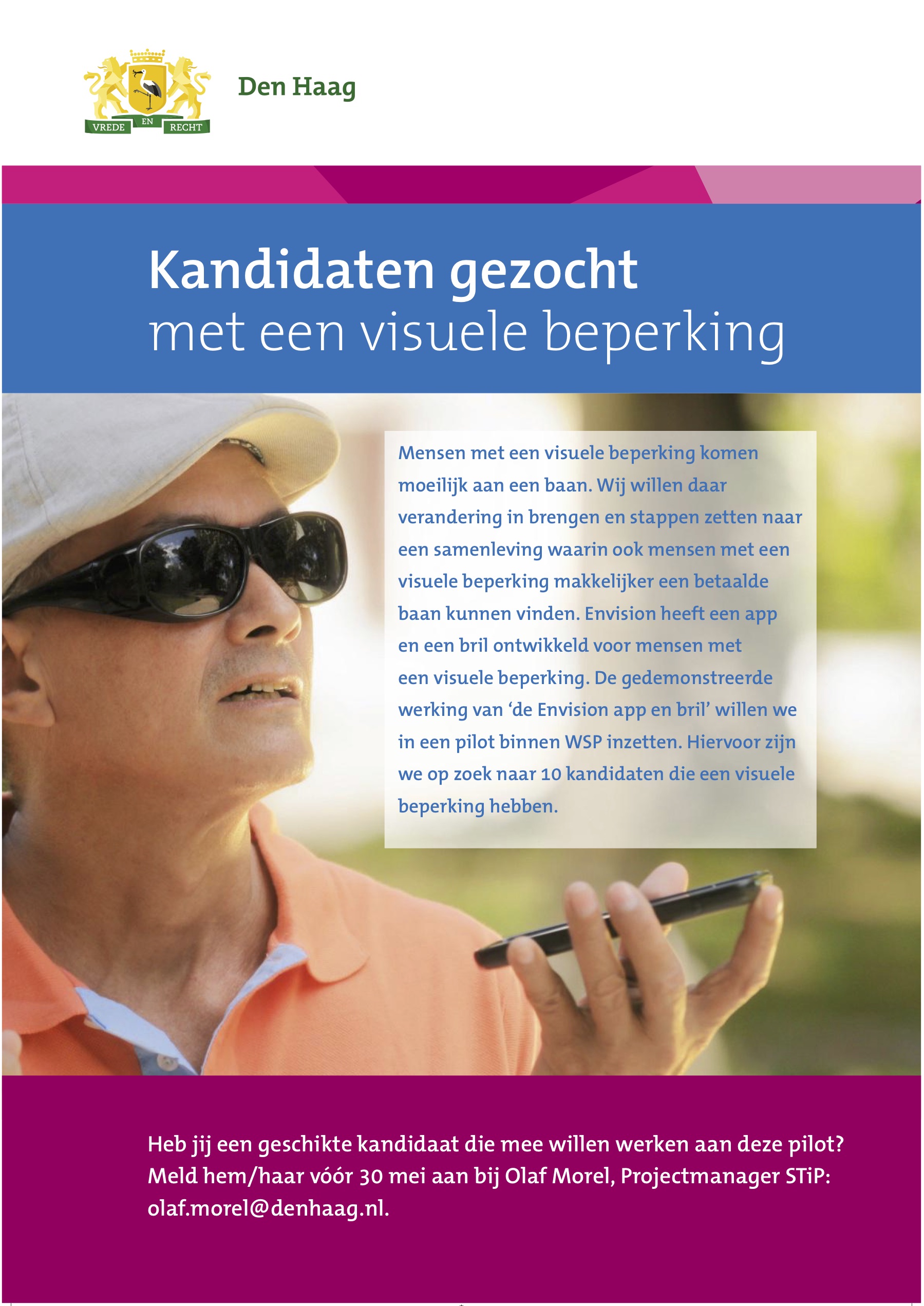 Kandidaten gezocht met een visuele beperking. Mensen met een visuele beperking komen moeilijk aan een baan. Wij willen daar verandering in brengen en stappen zetten naar een samenleving waaring ook mensen met een visuele beperking makkelijker een betaalde baan kunnen vinden. Envision heeft een app en een bril ontwikkeld voor mensen met een visuele beperking. De gedemonstreerde werking van 'de Envision app en ril' willen we in een pilot binnen WSP inzetten. Hiervoor zijn we op zoek naar 10 kandidaten die een visuele beperking hebben.