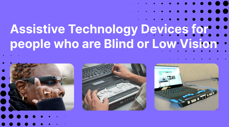 Text overlay: "Assistive Technology Devices for people who are Blind or Low Vision". Contains images of a woman tapping on her Envision Glasses, an image of a refreshable braille display alongside a traditional keyboard and a refreshable braille display connected to a laptop. 